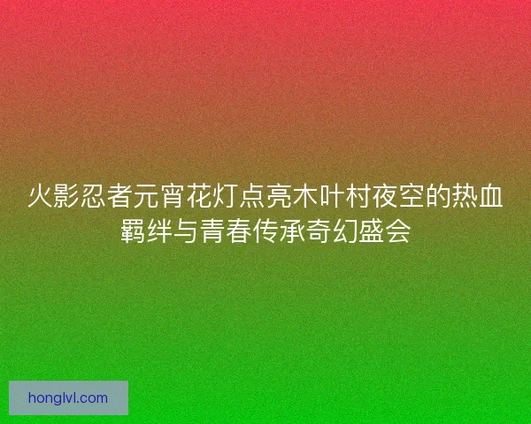 火影忍者元宵花灯点亮木叶村夜空的热血羁绊与青春传承奇幻盛会