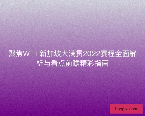 聚焦WTT新加坡大满贯2022赛程全面解析与看点前瞻精彩指南