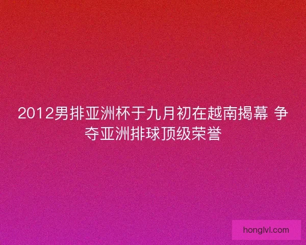 2012男排亚洲杯于九月初在越南揭幕 争夺亚洲排球顶级荣誉
