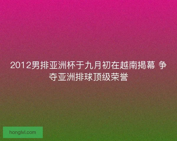 2012男排亚洲杯于九月初在越南揭幕 争夺亚洲排球顶级荣誉