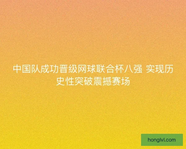 中国队成功晋级网球联合杯八强 实现历史性突破震撼赛场