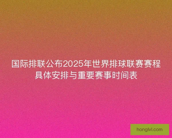 国际排联公布2025年世界排球联赛赛程具体安排与重要赛事时间表