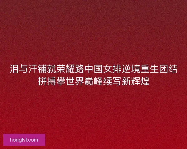泪与汗铺就荣耀路中国女排逆境重生团结拼搏攀世界巅峰续写新辉煌