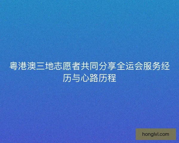 粤港澳三地志愿者共同分享全运会服务经历与心路历程
