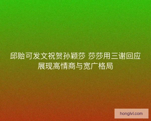 邱贻可发文祝贺孙颖莎 莎莎用三谢回应展现高情商与宽广格局