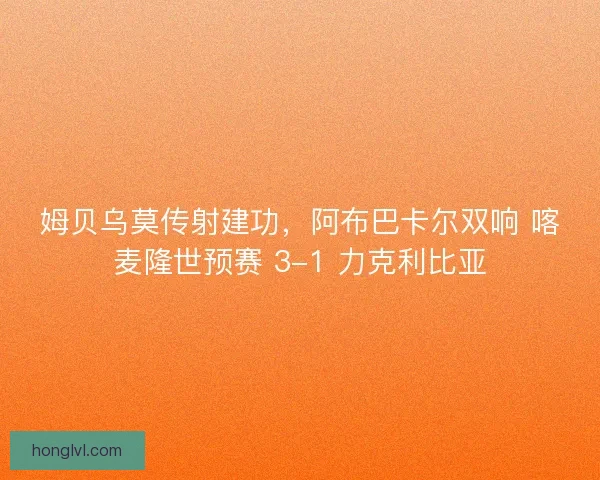 姆贝乌莫传射建功，阿布巴卡尔双响 喀麦隆世预赛 3-1 力克利比亚
